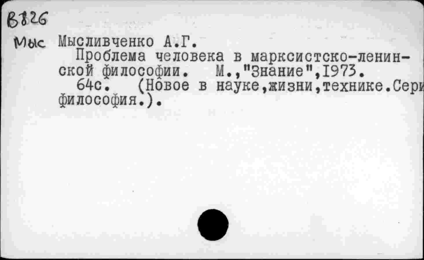 ﻿Мыс Мысливченко А.Г.
Проблема человека в марксистско-ленинской философии. М.,"Знание",1973.
64с. (Новое в науке,жизни,технике.Сер! философия.).